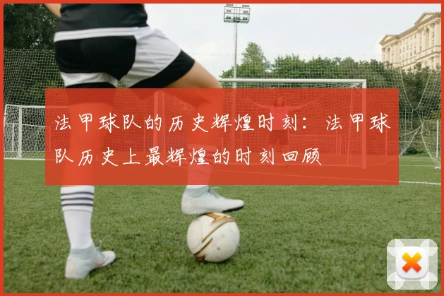 法甲球队的历史辉煌时刻：法甲球队历史上最辉煌的时刻回顾