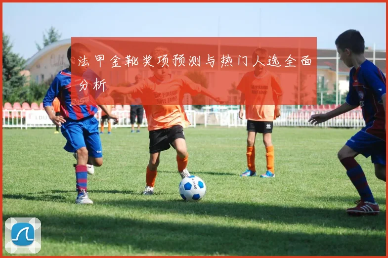 法甲金靴奖项预测与热门人选全面分析