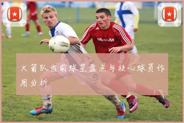 火箭队当前球星盘点与核心球员作用分析