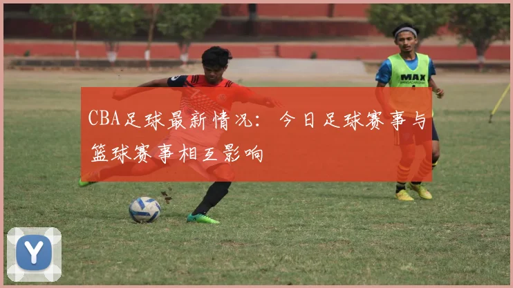 CBA足球最新情况：今日足球赛事与篮球赛事相互影响