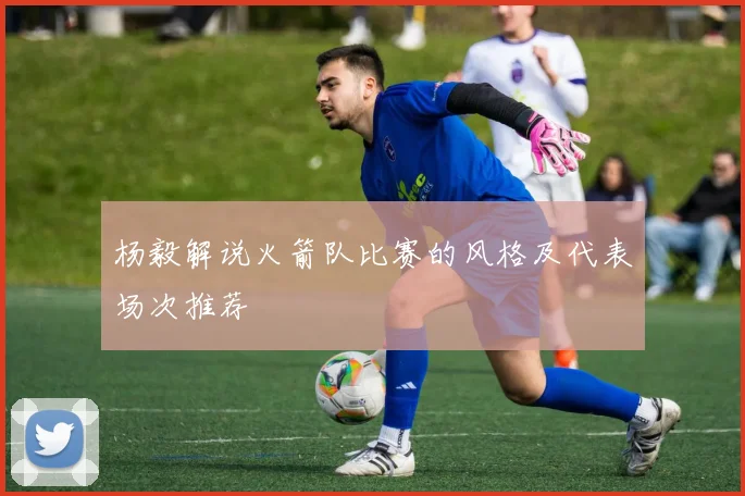 杨毅解说火箭队比赛的风格及代表场次推荐