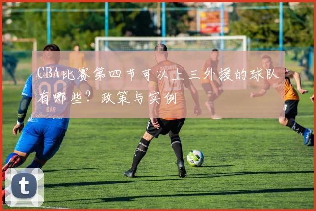 CBA比赛第四节可以上三外援的球队有哪些?政策与实例